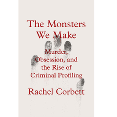 The Monsters We Make: Murder, Obsession, and the Rise of Criminal Profiling By Rachel Corbett