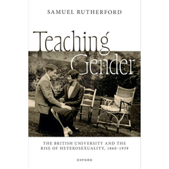 Teaching Gender: The British University and the Rise of Heterosexuality, 1860–1939 By Samuel Rutherford