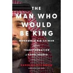 The Man Who Would Be King: Mohammed bin Salman and the Transformation of Saudi Arabia By Karen Elliott House