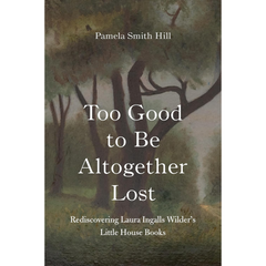 Too Good to Be Altogether Lost: Rediscovering Laura Ingalls Wilder's Little House Books By Pamela Smith Hill