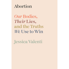 Abortion: Our Bodies, Their Lies, and the Truths We Use to Win By Jessica Valenti