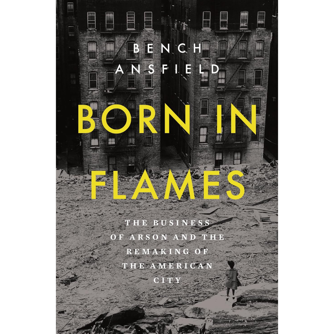 Born in Flames: The Business of Arson and the Remaking of the American City By Bench Ansfield