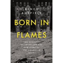 Born in Flames: The Business of Arson and the Remaking of the American City By Bench Ansfield