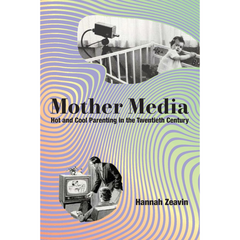Mother Media: Hot and Cool Parenting in the Twentieth Century By Hannah Zeavin