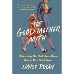 The Good Mother Myth: Unlearning Our Bad Ideas About How to Be a Good Mom By Nancy Reddy