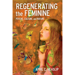 Regenerating the Feminine: Psyche, Culture, and Nature: Psyche, Culture, and Nature By April C. Heaslip
